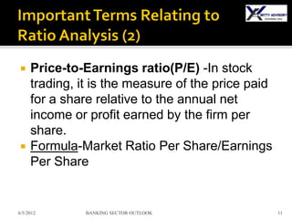     Price-to-Earnings ratio(P/E) -In stock
     trading, it is the measure of the price paid
     for a share relative to the annual net
     income or profit earned by the firm per
     share.
    Formula-Market Ratio Per Share/Earnings
     Per Share


6/5/2012       BANKING SECTOR OUTLOOK               11
 