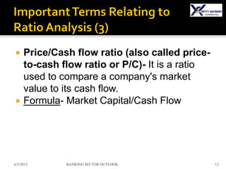     Price/Cash flow ratio (also called price-
     to-cash flow ratio or P/C)- It is a ratio
     used to compare a company's market
     value to its cash flow.
    Formula- Market Capital/Cash Flow




6/5/2012      BANKING SECTOR OUTLOOK             12
 