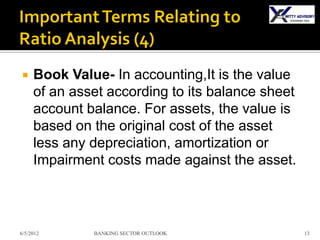     Book Value- In accounting,It is the value
     of an asset according to its balance sheet
     account balance. For assets, the value is
     based on the original cost of the asset
     less any depreciation, amortization or
     Impairment costs made against the asset.



6/5/2012      BANKING SECTOR OUTLOOK              13
 
