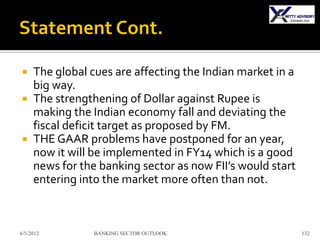  The global cues are affecting the Indian market in a
  big way.
 The strengthening of Dollar against Rupee is
  making the Indian economy fall and deviating the
  fiscal deficit target as proposed by FM.
 THE GAAR problems have postponed for an year,
  now it will be implemented in FY14 which is a good
  news for the banking sector as now FII’s would start
  entering into the market more often than not.



6/5/2012      BANKING SECTOR OUTLOOK                     132
 