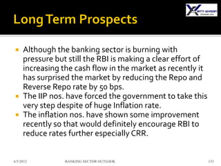  Although the banking sector is burning with
  pressure but still the RBI is making a clear effort of
  increasing the cash flow in the market as recently it
  has surprised the market by reducing the Repo and
  Reverse Repo rate by 50 bps.
 The IIP nos. have forced the government to take this
  very step despite of huge Inflation rate.
 The inflation nos. have shown some improvement
  recently so that would definitely encourage RBI to
  reduce rates further especially CRR.


6/5/2012      BANKING SECTOR OUTLOOK                       133
 