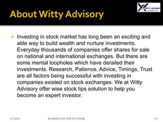     Investing in stock market has long been an exciting and
     able way to build wealth and nurture investments.
     Everyday thousands of companies offer shares for sale
     on national and international exchanges. But there are
     some mental loopholes which have derailed their
     investments. Research, Patience, Advice, Timings, Trust
     are all factors being successful with investing in
     companies existed on stock exchanges. We at Witty
     Advisory offer wise stock tips solution to help you
     become an expert investor.



6/5/2012         BANKING SECTOR OUTLOOK                        135
 