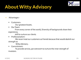      Advantages -

     • Customers-
             Our greatest Assets.
     • Our Team-
             From every corner of the world, Diversity of backgrounds share their
     experience,
             skill to nurture our clients
     • Professionalism-
             We never treat our customers as friends because that would abolish our
     strength as
              Witty Advisory .
     • Commitment-
             To provide service, par extrovert to nurture the inner strength of
     investors.


6/5/2012               BANKING SECTOR OUTLOOK                                         136
 