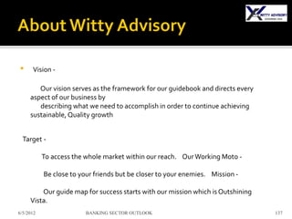 •     Vision -

        Our vision serves as the framework for our guidebook and directs every
     aspect of our business by
        describing what we need to accomplish in order to continue achieving
     sustainable, Quality growth


  Target -

           To access the whole market within our reach. Our Working Moto -

           Be close to your friends but be closer to your enemies. Mission -

         Our guide map for success starts with our mission which is Outshining
     Vista.
6/5/2012                 BANKING SECTOR OUTLOOK                                  137
 