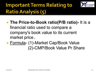     The Price-to-Book ratio(P/B ratio)- It is a
     financial ratio used to compare a
     company's book value to its current
     market price.
    Formula- (1)-Market Cap/Book Value
                (2)-CMP/Book Value Pr Share



6/5/2012      BANKING SECTOR OUTLOOK               14
 