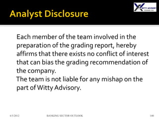 Each member of the team involved in the
     preparation of the grading report, hereby
     affirms that there exists no conflict of interest
     that can bias the grading recommendation of
     the company.
     The team is not liable for any mishap on the
     part of Witty Advisory.


6/5/2012        BANKING SECTOR OUTLOOK                   140
 