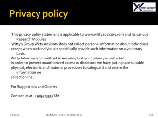 This privacy policy statement is applicable to www.wittyadvisory.com and its various
    Research Modules
 Witty’s Group Witty Advisory does not collect personal information about individuals
except when such individuals specifically provide such information on a voluntary
    basis.
Witty Advisory is committed to ensuring that your privacy is protected.
In order to prevent unauthorized access or disclosure we have put in place suitable
physical, electronic and material procedures to safeguard and secure the
    information we
collect online.

For Suggestions and Queries-

Contact us at- +919413552681



6/5/2012             BANKING SECTOR OUTLOOK                                             141
 