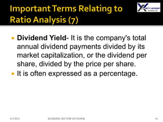     Dividend Yield- It is the company's total
     annual dividend payments divided by its
     market capitalization, or the dividend per
     share, divided by the price per share.
    It is often expressed as a percentage.




6/5/2012       BANKING SECTOR OUTLOOK             16
 