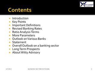      Introduction
          Key Points
          Important Definitions
          Revised Banking Rates
          Ratio Analysis Terms
          More Parameters
          Outlook on Various Banks
          Statement
          Overall Outlook on a banking sector
          Long Term Prospects
          About Witty Advisory




6/5/2012              BANKING SECTOR OUTLOOK     2
 