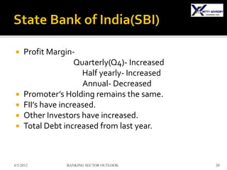     Profit Margin-
                    Quarterly(Q4)- Increased
                      Half yearly- Increased
                      Annual- Decreased
    Promoter’s Holding remains the same.
    FII’s have increased.
    Other Investors have increased.
    Total Debt increased from last year.



6/5/2012        BANKING SECTOR OUTLOOK         20
 