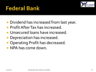     Dividend has increased from last year.
    Profit After Tax has increased.
    Unsecured loans have increased.
    Depreciation has increased.
    Operating Profit has decreased.
    NPA has come down.



6/5/2012       BANKING SECTOR OUTLOOK         37
 