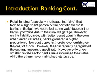     Retail lending (especially mortgage financing) that
     formed a significant portion of the portfolio for most
     banks in the last two years lost some weightage on the
     banks’ portfolios due to their risk weightage. However,
     on the liabilities side, with better penetration in the semi
     urban and rural areas, banks garnered a higher
     proportion of low cost deposits thereby economizing on
     the cost of funds. However, the RBI recently deregulated
     the savings account deposit rate. However only a few
     smaller private sector banks have increased their rates
     while the others have maintained status quo.



6/5/2012          BANKING SECTOR OUTLOOK                            4
 