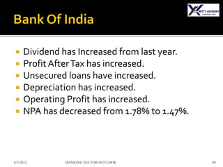     Dividend has Increased from last year.
    Profit After Tax has increased.
    Unsecured loans have increased.
    Depreciation has increased.
    Operating Profit has increased.
    NPA has decreased from 1.78% to 1.47%.



6/5/2012      BANKING SECTOR OUTLOOK          49
 