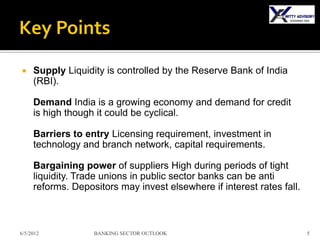     Supply Liquidity is controlled by the Reserve Bank of India
     (RBI).

     Demand India is a growing economy and demand for credit
     is high though it could be cyclical.

     Barriers to entry Licensing requirement, investment in
     technology and branch network, capital requirements.

     Bargaining power of suppliers High during periods of tight
     liquidity. Trade unions in public sector banks can be anti
     reforms. Depositors may invest elsewhere if interest rates fall.



6/5/2012           BANKING SECTOR OUTLOOK                               5
 