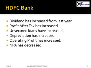     Dividend has Increased from last year.
    Profit After Tax has increased.
    Unsecured loans have increased.
    Depreciation has increased.
    Operating Profit has increased.
    NPA has decreased.



6/5/2012       BANKING SECTOR OUTLOOK         53
 