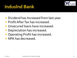     Dividend has Increased from last year.
    Profit After Tax has increased.
    Unsecured loans have increased.
    Depreciation has increased.
    Operating Profit has increased.
    NPA has decreased.



6/5/2012       BANKING SECTOR OUTLOOK         57
 