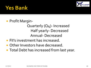     Profit Margin-
                 Quarterly (Q4)- Increased
                  Half yearly- Decreased
                  Annual- Decreased
    FII’s investment has increased.
    Other Investors have decreased.
    Total Debt has increased from last year.


6/5/2012       BANKING SECTOR OUTLOOK           60
 