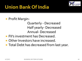     Profit Margin-
                  Quarterly - Decreased
                  Half yearly- Decreased
                  Annual- Decreased
    FII’s investment has Decreased.
    Other Investors have increased.
    Total Debt has decreased from last year.


6/5/2012       BANKING SECTOR OUTLOOK           64
 