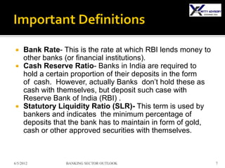     Bank Rate- This is the rate at which RBI lends money to
     other banks (or financial institutions).
    Cash Reserve Ratio- Banks in India are required to
     hold a certain proportion of their deposits in the form
     of cash. However, actually Banks don’t hold these as
     cash with themselves, but deposit such case with
     Reserve Bank of India (RBI) .
    Statutory Liquidity Ratio (SLR)- This term is used by
     bankers and indicates the minimum percentage of
     deposits that the bank has to maintain in form of gold,
     cash or other approved securities with themselves.



6/5/2012         BANKING SECTOR OUTLOOK                        7
 