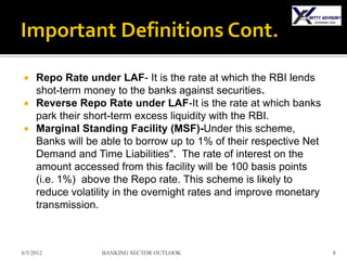  Repo Rate under LAF- It is the rate at which the RBI lends
  shot-term money to the banks against securities.
 Reverse Repo Rate under LAF-It is the rate at which banks
  park their short-term excess liquidity with the RBI.
 Marginal Standing Facility (MSF)-Under this scheme,
  Banks will be able to borrow up to 1% of their respective Net
  Demand and Time Liabilities". The rate of interest on the
  amount accessed from this facility will be 100 basis points
  (i.e. 1%) above the Repo rate. This scheme is likely to
  reduce volatility in the overnight rates and improve monetary
  transmission.



6/5/2012        BANKING SECTOR OUTLOOK                            8
 