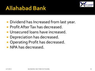     Dividend has Increased from last year.
    Profit After Tax has decreased.
    Unsecured loans have increased.
    Depreciation has decreased.
    Operating Profit has decreased.
    NPA has decreased.



6/5/2012       BANKING SECTOR OUTLOOK         81
 