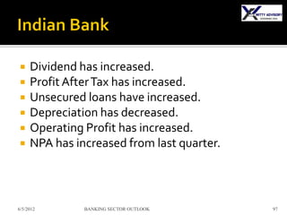     Dividend has increased.
    Profit After Tax has increased.
    Unsecured loans have increased.
    Depreciation has decreased.
    Operating Profit has increased.
    NPA has increased from last quarter.



6/5/2012       BANKING SECTOR OUTLOOK       97
 