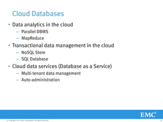 Cloud Databases
  • Data analytics in the cloud
            – Parallel DBMS
            – MapReduce
  • Transactional data management in the cloud
            – NoSQL Store
            – SQL Database
  • Cloud data services (Database as a Service)
            – Multi-tenant data management
            – Auto-administration




© Copyright 2011 EMC Corporation. All rights reserved.   10
 