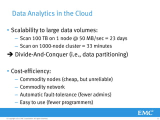Data Analytics in the Cloud

• Scalability to large data volumes:
           – Scan 100 TB on 1 node @ 50 MB/sec = 23 days
           – Scan on 1000-node cluster = 33 minutes
 Divide-And-Conquer (i.e., data partitioning)

• Cost-efficiency:
           –     Commodity nodes (cheap, but unreliable)
           –     Commodity network
           –     Automatic fault-tolerance (fewer admins)
           –     Easy to use (fewer programmers)

© Copyright 2011 EMC Corporation. All rights reserved.      12
 