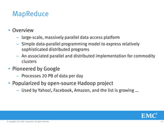 MapReduce

  • Overview
            – large-scale, massively parallel data access platform
            – Simple data-parallel programming model to express relatively
              sophisticated distributed programs
            – An associated parallel and distributed implementation for commodity
              clusters
  • Pioneered by Google
            – Processes 20 PB of data per day
  • Popularized by open-source Hadoop project
            – Used by Yahoo!, Facebook, Amazon, and the list is growing …




© Copyright 2011 EMC Corporation. All rights reserved.                              18
 
