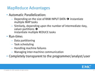 MapReduce Advantages
     • Automatic Parallelization:
                – Depending on the size of RAW INPUT DATA  instantiate
                  multiple MAP tasks
                – Similarly, depending upon the number of intermediate <key,
                  value> partitions 
                  instantiate multiple REDUCE tasks
     • Run-time:
                –     Data partitioning
                –     Task scheduling
                –     Handling machine failures
                –     Managing inter-machine communication
     • Completely transparent to the programmer/analyst/user


© Copyright 2011 EMC Corporation. All rights reserved.                         22
 
