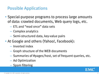 Possible Applications
  • Special-purpose programs to process large amounts
    of data: crawled documents, Web query logs, etc.
            – ETL and “read once” data sets
            – Complex analytics
            – Semi-structured data, key-value pairs
  • At Google and others (Yahoo!, Facebook):
            –      Inverted index
            –      Graph structure of the WEB documents
            –      Summaries of #pages/host, set of frequent queries, etc.
            –      Ad Optimization
            –      Spam filtering

© Copyright 2011 EMC Corporation. All rights reserved.                       23
 