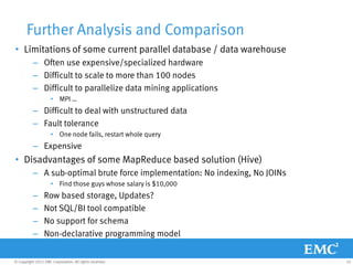 Further Analysis and Comparison
• Limitations of some current parallel database / data warehouse
           – Often use expensive/specialized hardware
           – Difficult to scale to more than 100 nodes
           – Difficult to parallelize data mining applications
                     • MPI …
           – Difficult to deal with unstructured data
           – Fault tolerance
                     • One node fails, restart whole query
           – Expensive
• Disadvantages of some MapReduce based solution (Hive)
           – A sub-optimal brute force implementation: No indexing, No JOINs
                     • Find those guys whose salary is $10,000
           –     Row based storage, Updates?
           –     Not SQL/BI tool compatible
           –     No support for schema
           –     Non-declarative programming model


© Copyright 2011 EMC Corporation. All rights reserved.                         25
 