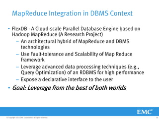 MapReduce Integration in DBMS Context

  • FlexDB - A Cloud-scale Parallel Database Engine based on
    Hadoop MapReduce (A Research Project)
      – An architectural hybrid of MapReduce and DBMS
        technologies
      – Use Fault-tolerance and Scalability of Map Reduce
        framework
      – Leverage advanced data processing techniques (e.g.,
        Query Optimization) of an RDBMS for high performance
      – Expose a declarative interface to the user
  • Goal: Leverage from the best of both worlds



© Copyright 2011 EMC Corporation. All rights reserved.         26
 