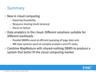 Summary
  • New in cloud computing
            – Elasticity/Scalability
            – Resource sharing (multi-tenancy)
            – Focus on failure
  • Data analytics in the cloud: Different solutions suitable for
    different workloads
            – Parallel DBMSs excel at efficient querying of large data sets
            – MR-style systems excel at complex analytics and ETL tasks
  • Combine MapReduce with shared-nothing DBMS to produce a
    system that better fit the cloud computing market




© Copyright 2011 EMC Corporation. All rights reserved.                        30
 