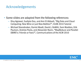Acknowledgements

  • Some slides are adapted from the following references:
            – Divy Agrawal, Sudipto Das, and Amr El Abbadi, “Big Data and Cloud
              Computing: New Wine or just New Bottles?”, VLDB 2010 Tutorial
            – Michael Stonebraker, Daniel AbadI, David J. DeWitt, Sam Madden, Erik
              Paulson, Andrew Pavlo, and Alexander Rasin, “MapReduce and Parallel
              DBMS’s: Friends or Foes?”, Communications of the ACM 2010




© Copyright 2011 EMC Corporation. All rights reserved.                               31
 
