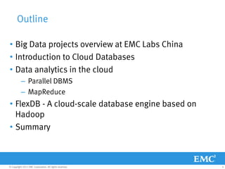 Outline

• Big Data projects overview at EMC Labs China
• Introduction to Cloud Databases
• Data analytics in the cloud
           – Parallel DBMS
           – MapReduce
• FlexDB - A cloud-scale database engine based on
  Hadoop
• Summary



© Copyright 2011 EMC Corporation. All rights reserved.   4
 