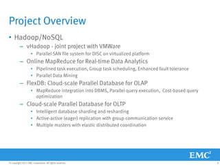 Project Overview
• Hadoop/NoSQL
          – vHadoop - joint project with VMWare
                    • Parallel SAN file system for DISC on virtualized platform
          – Online MapReduce for Real-time Data Analytics
                    • Pipelined task execution, Group task scheduling, Enhanced fault tolerance
                    • Parallel Data Mining
          – FlexDB: Cloud-scale Parallel Database for OLAP
                    • MapReduce integration into DBMS, Parallel query execution, Cost-based query
                      optimization
          – Cloud-scale Parallel Database for OLTP
                    • Intelligent database sharding and resharding
                    • Active-active (eager) replication with group communication service
                    • Multiple masters with elastic distributed coordination




© Copyright 2011 EMC Corporation. All rights reserved.                                              8
 