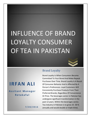 INFLUENCE OF BRAND
LOYALTY CONSUMER
OF TEA IN PAKISTAN
IRFAN ALI
A s s i t a n t M a n a g e r
R e t a k a f u l
7 / 2 8 / 2 0 1 6
Brand Loyalty
Brand Loyalty Is When Consumers Become
Committed To Your Brand And Make Repeat
Purchases Over Time. Brand Loyalty Is A Result
Of Consumer Behavior And Is Affected By A
Person's Preferences. Loyal Customers Will
Consistently Purchase Products From Their
Preferred Brands, Regardless Of Convenience
Or Price. The beverages sector in Pakistan has
undergone significant transformation in the
past 12 years. Within the beverages sector,
Tea industry in Pakistan is to grow 25- 30 %
annually and would double or triple times.
2014.
 