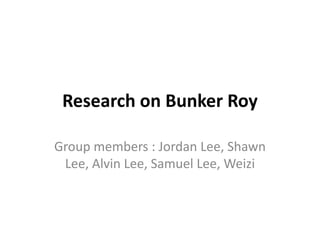 Research on Bunker Roy
Group members : Jordan Lee, Shawn
Lee, Alvin Lee, Samuel Lee, Weizi
 