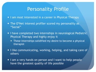 Personality Profile
 I am most interested in a career in Physical Therapy
 The O*Net interest profiler scored my personality as
“Social”
 I have completed two internships in neurological Pediatric
Physical Therapy and highly enjoy it
 These internships solidified my desire to become a physical
therapist
 I like communicating, working, helping, and taking care of
others
 I am a very hands on person and I want to help people
have the greatest quality of life possible
 