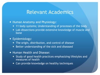 Relevant Academics
 Human Anatomy and Physiology:
 11 body systems; Understanding of processes of the body
 Lab dissections provide extensive knowledge of muscle and
bone
 Epidemiology:
 The origin, distribution, and control of disease
 Better understanding of the sick and diseased
 Human Health and Disease:
 Study of good health practices emphasizing lifestyles and
measures of health
 Can provide knowledge on healthy techniques
 