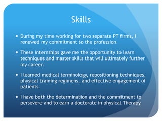 Skills
 During my time working for two separate PT firms, I
renewed my commitment to the profession.
 These internships gave me the opportunity to learn
techniques and master skills that will ultimately further
my career.
 I learned medical terminology, repositioning techniques,
physical training regimens, and effective engagement of
patients.
 I have both the determination and the commitment to
persevere and to earn a doctorate in physical Therapy.
 