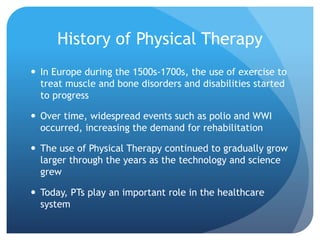 History of Physical Therapy
 In Europe during the 1500s-1700s, the use of exercise to
treat muscle and bone disorders and disabilities started
to progress
 Over time, widespread events such as polio and WWI
occurred, increasing the demand for rehabilitation
 The use of Physical Therapy continued to gradually grow
larger through the years as the technology and science
grew
 Today, PTs play an important role in the healthcare
system
 