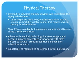 Physical Therapy
 Demand for physical therapy services will come from the
aging baby boomers
 Older people are more likely to experience heart attacks,
strokes, and mobility-related injuries that require physical
therapy for rehabilitation
 More PTs are needed to help people manage the effects of
rising chronic conditions
 Advances in medical technology increase surgery and
permit a greater percentage of newborns with birth
defects to survive, creating additional demand for
rehabilitative care.
 A doctorate is required to be licensed in this profession.
 