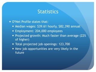 Statistics
 O*Net Profile states that:
 Median wages: $39.61 hourly, $82,390 annual
 Employment: 204,000 employees
 Projected growth: Much faster than average (22%
of higher)
 Total projected job openings: 123,700
 New job opportunities are very likely in the
future
 