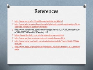 References
O http://www.bls.gov/ooh/healthcare/dentists.htm#tab-1
O http://www.ada.org/en/about-the-ada/ada-history-and-presidents-of-the-
ada/ada-history-of-dentistry-timeline
O http://www.centreoms.com/admin/storage/news/ADA%20Definition%20
of%20OMS%20and%20Dentisry.pdf
O https://www.dentistry.unc.edu/academicprograms/dds/
O http://www.tambcd.edu/admissions/ddsadmissions.html
O http://www.knowyourteeth.com/infobites/abc/article/?abc=h&iid=305&ai
d=1256
O http://www.adea.org/GoDental/Prehealth_Advisors/History_of_Dentistry.
aspx
 