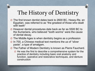 The History of Dentistry
O The first known dentist dates back to 2600 BC, Hesey-Re, an
Egyptian, was referred to as “the greatest of those who dealt
with teeth”
O However dental procedures date back as far as 5500 BC to
the Sumerians, who believed “tooth worms” were the cause
of dental decay.
O The Middle Ages is when dentistry begins as a profession
O In 700, a Chinese medical text mentions the us of “silver
paste”, a type of amalgam.
O The Father of Modern Dentistry is known as Pierre Fauchard.
O He was the first to describe a comprehensive system for the
practice of dentistry including basic oral anatomy and
function, operative and restorative techniques, and denture
construction
 