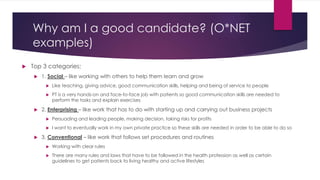Why am I a good candidate? (O*NET
examples)
 Top 3 categories:
 1. Social – like working with others to help them learn and grow
 Like teaching, giving advice, good communication skills, helping and being of service to people
 PT is a very hands-on and face-to-face job with patients so good communication skills are needed to
perform the tasks and explain exercises
 2. Enterprising – like work that has to do with starting up and carrying out business projects
 Persuading and leading people, making decision, taking risks for profits
 I want to eventually work in my own private practice so these skills are needed in order to be able to do so
 3. Conventional – like work that follows set procedures and routines
 Working with clear rules
 There are many rules and laws that have to be followed in the health profession as well as certain
guidelines to get patients back to living healthy and active lifestyles
 