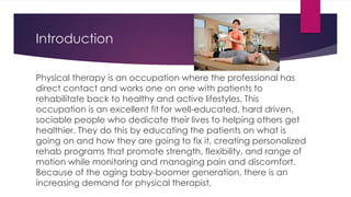Introduction
Physical therapy is an occupation where the professional has
direct contact and works one on one with patients to
rehabilitate back to healthy and active lifestyles. This
occupation is an excellent fit for well-educated, hard driven,
sociable people who dedicate their lives to helping others get
healthier. They do this by educating the patients on what is
going on and how they are going to fix it, creating personalized
rehab programs that promote strength, flexibility, and range of
motion while monitoring and managing pain and discomfort.
Because of the aging baby-boomer generation, there is an
increasing demand for physical therapist.
 