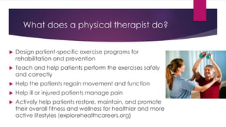 What does a physical therapist do?
 Design patient-specific exercise programs for
rehabilitation and prevention
 Teach and help patients perform the exercises safely
and correctly
 Help the patients regain movement and function
 Help ill or injured patients manage pain
 Actively help patients restore, maintain, and promote
their overall fitness and wellness for healthier and more
active lifestyles (explorehealthcareers.org)
 